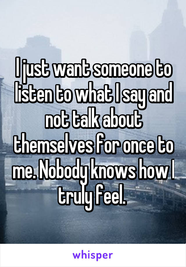 I just want someone to listen to what I say and not talk about themselves for once to me. Nobody knows how I truly feel. 