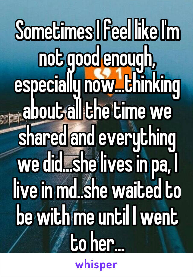 Sometimes I feel like I'm not good enough, especially now...thinking about all the time we shared and everything we did...she lives in pa, I live in md..she waited to be with me until I went to her...