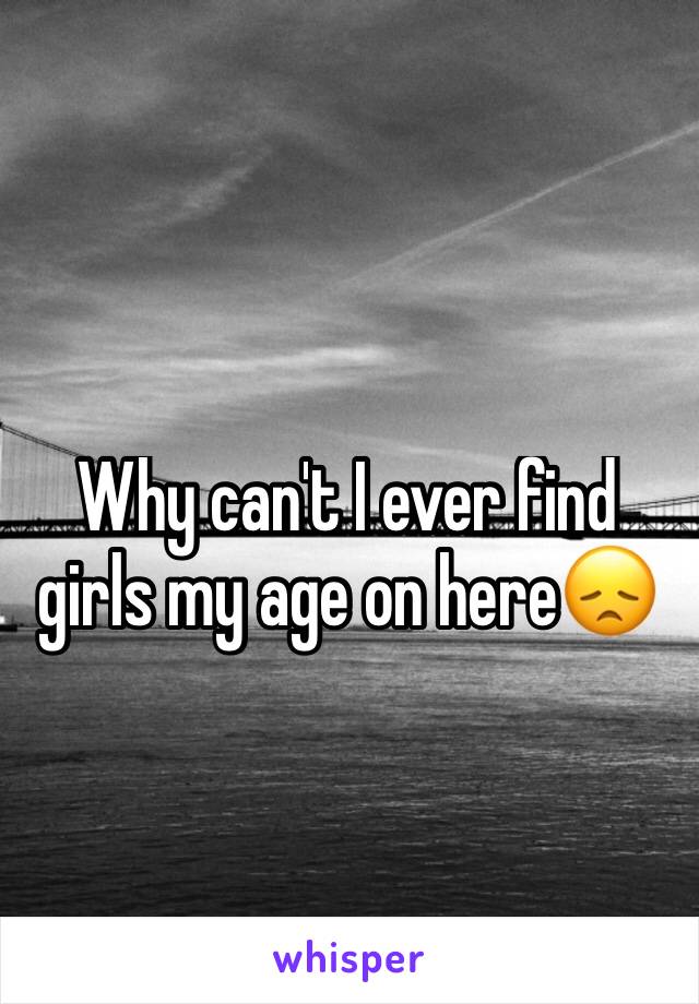 Why can't I ever find girls my age on here😞