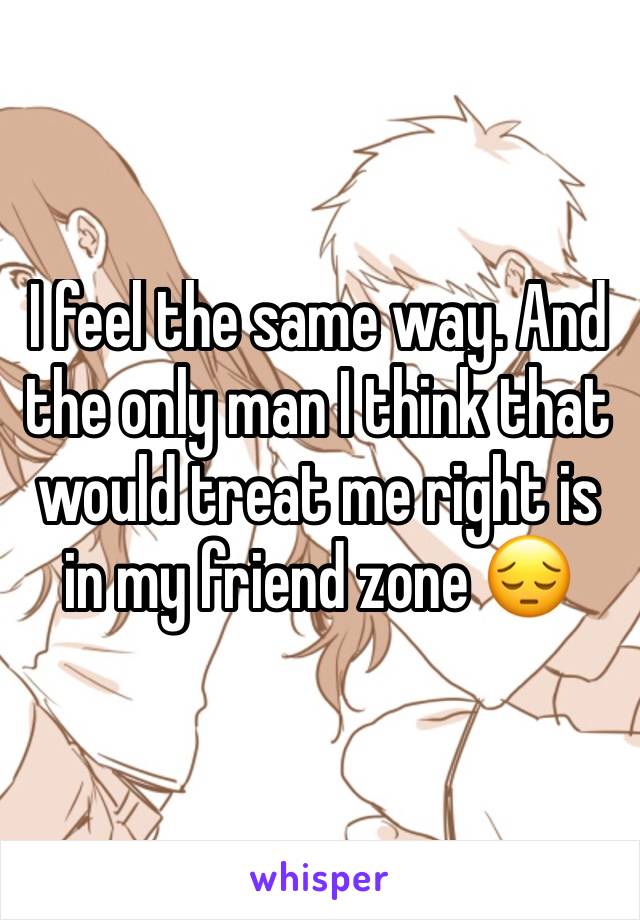 I feel the same way. And the only man I think that would treat me right is in my friend zone 😔