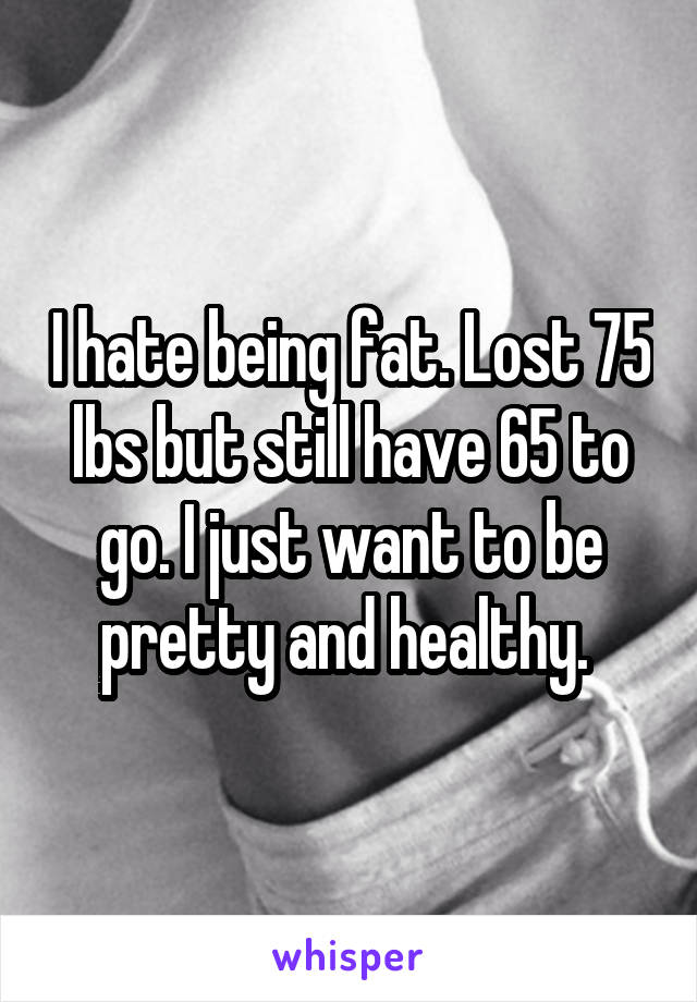 I hate being fat. Lost 75 lbs but still have 65 to go. I just want to be pretty and healthy. 