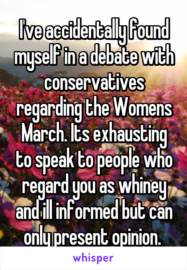 I've accidentally found myself in a debate with conservatives regarding the Womens March. Its exhausting to speak to people who regard you as whiney and ill informed but can only present opinion. 