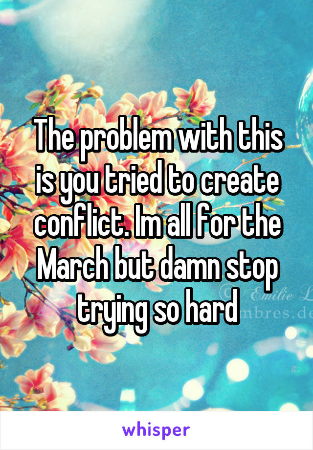 The problem with this is you tried to create conflict. Im all for the March but damn stop trying so hard