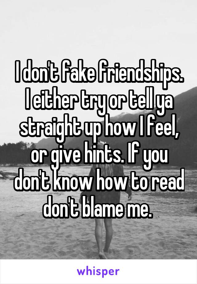 I don't fake friendships. I either try or tell ya straight up how I feel, or give hints. If you don't know how to read don't blame me. 