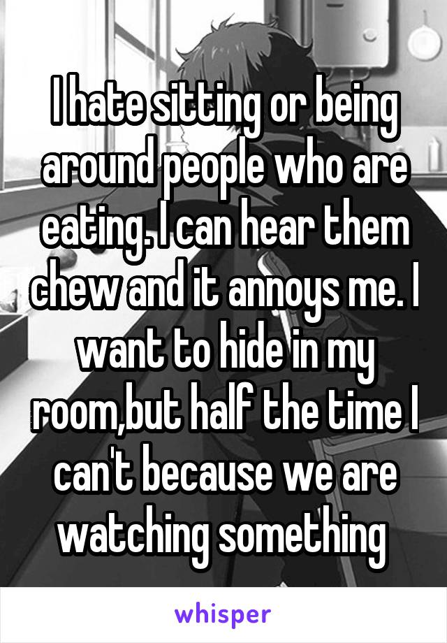 I hate sitting or being around people who are eating. I can hear them chew and it annoys me. I want to hide in my room,but half the time I can't because we are watching something 