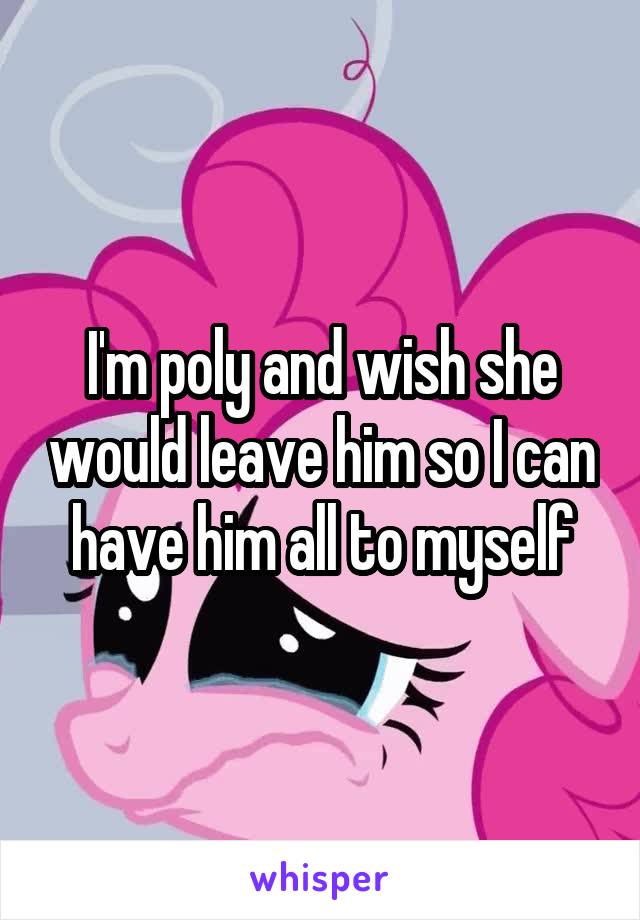 I'm poly and wish she would leave him so I can have him all to myself