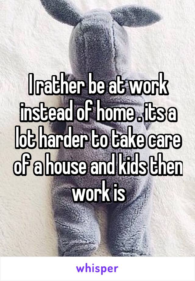 I rather be at work instead of home . its a lot harder to take care of a house and kids then work is