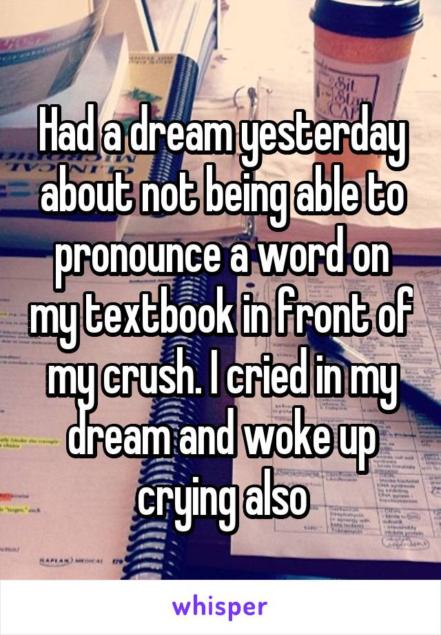 Had a dream yesterday about not being able to pronounce a word on my textbook in front of my crush. I cried in my dream and woke up crying also