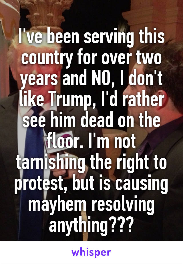 I've been serving this country for over two years and NO, I don't like Trump, I'd rather see him dead on the floor. I'm not tarnishing the right to protest, but is causing mayhem resolving anything???