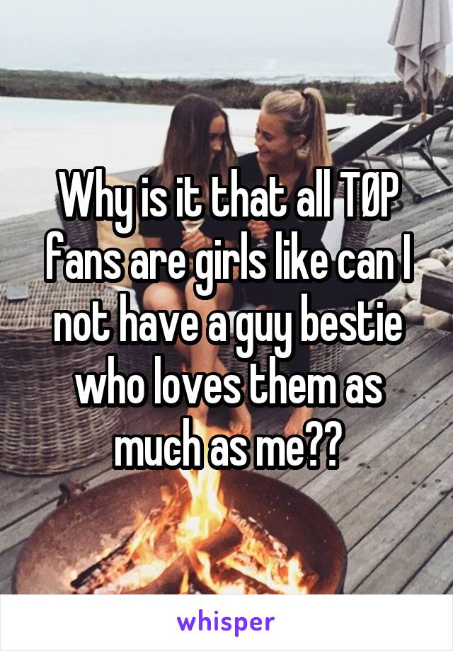 Why is it that all TØP fans are girls like can I not have a guy bestie who loves them as much as me??