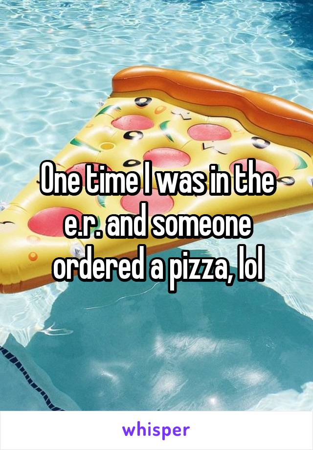 One time I was in the e.r. and someone ordered a pizza, lol