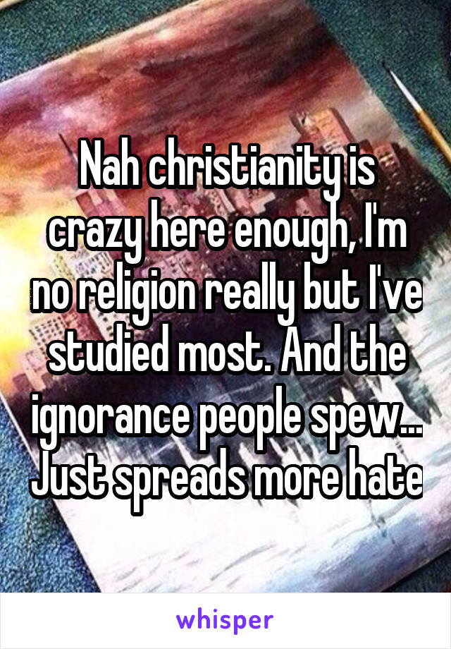 Nah christianity is crazy here enough, I'm no religion really but I've studied most. And the ignorance people spew... Just spreads more hate