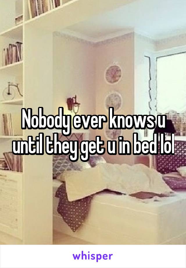 Nobody ever knows u until they get u in bed lol