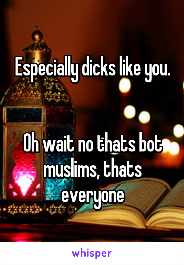 Especially dicks like you.


Oh wait no thats bot muslims, thats everyone