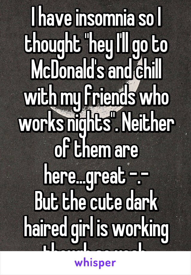 I have insomnia so I thought "hey I'll go to McDonald's and chill with my friends who works nights". Neither of them are here...great -.-
But the cute dark haired girl is working though so yeah.