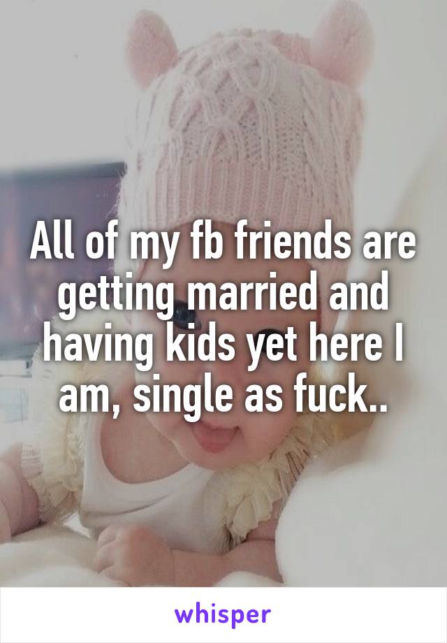 All of my fb friends are getting married and having kids yet here I am, single as fuck..