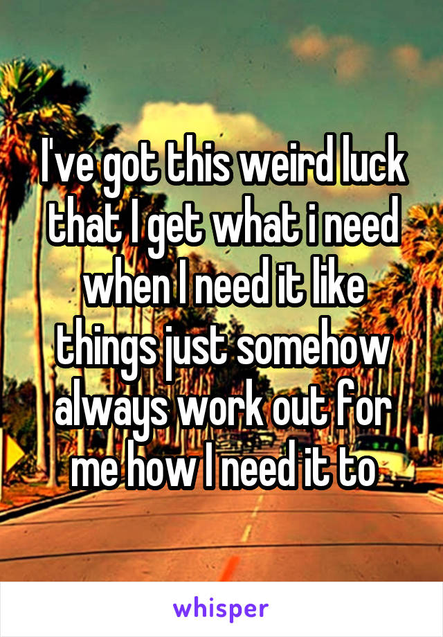 I've got this weird luck that I get what i need when I need it like things just somehow always work out for me how I need it to