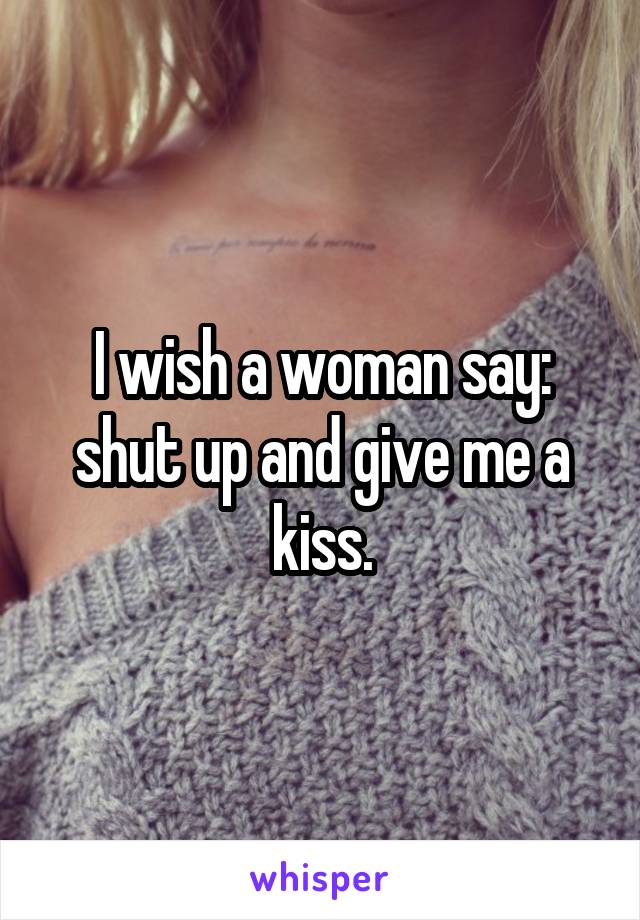 I wish a woman say: shut up and give me a kiss.