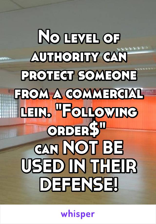 No level of authority can protect someone from a commercial lein. "Following order$" 
can NOT BE USED IN THEIR DEFENSE!