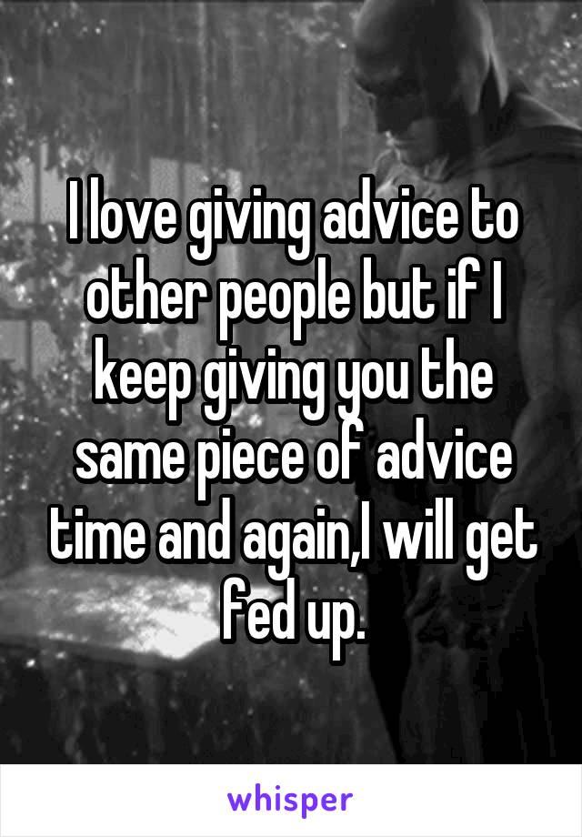 I love giving advice to other people but if I keep giving you the same piece of advice time and again,I will get fed up.