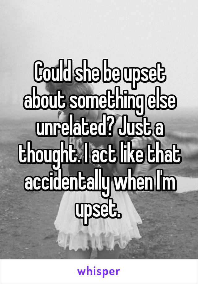 Could she be upset about something else unrelated? Just a thought. I act like that accidentally when I'm upset. 