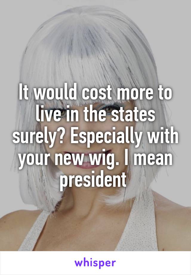 It would cost more to live in the states surely? Especially with your new wig. I mean president 