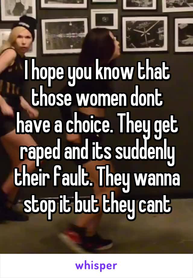 I hope you know that those women dont have a choice. They get raped and its suddenly their fault. They wanna stop it but they cant