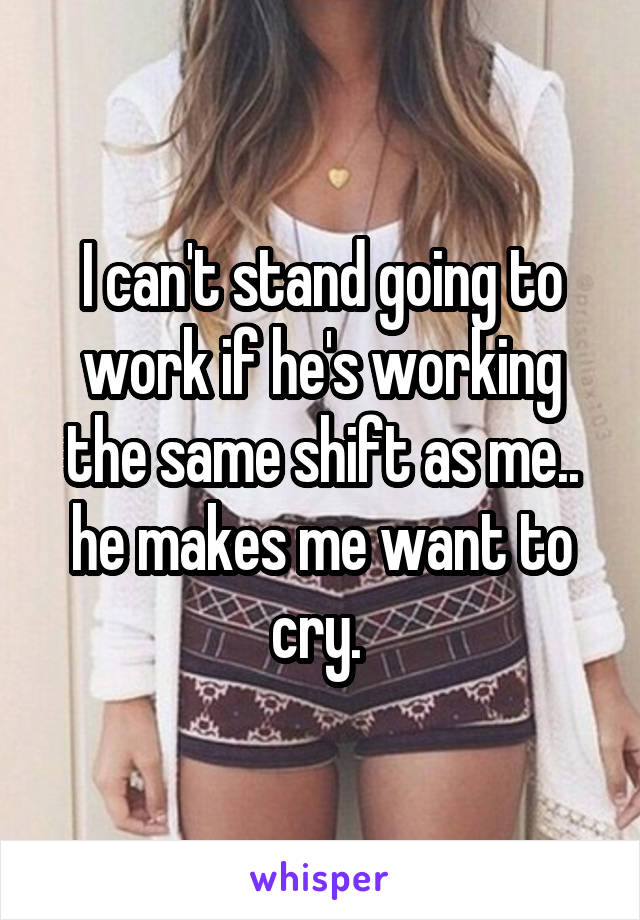 I can't stand going to work if he's working the same shift as me.. he makes me want to cry. 