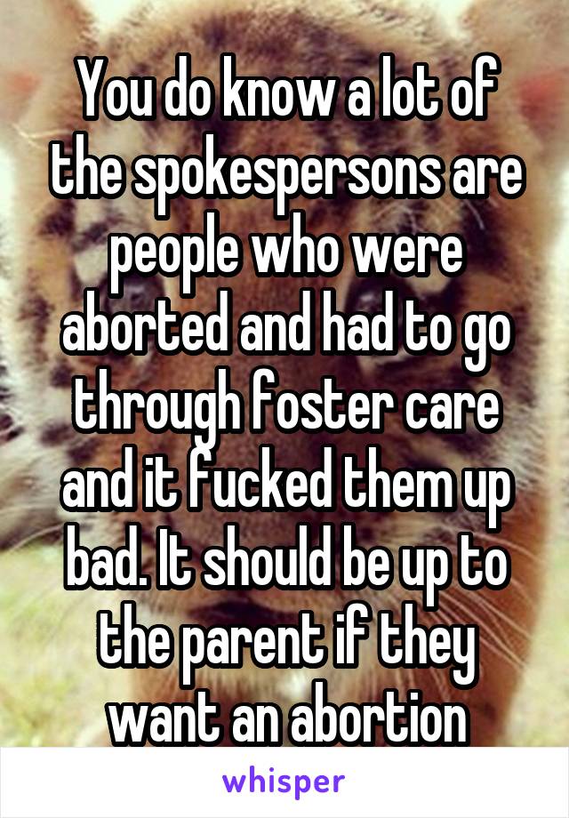 You do know a lot of the spokespersons are people who were aborted and had to go through foster care and it fucked them up bad. It should be up to the parent if they want an abortion