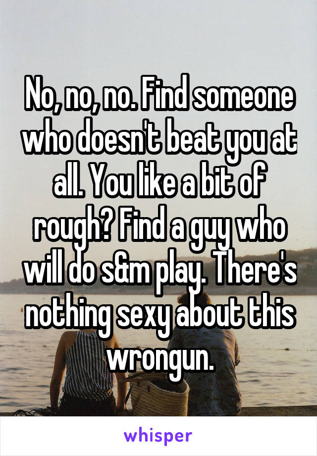 No, no, no. Find someone who doesn't beat you at all. You like a bit of rough? Find a guy who will do s&m play. There's nothing sexy about this wrongun.