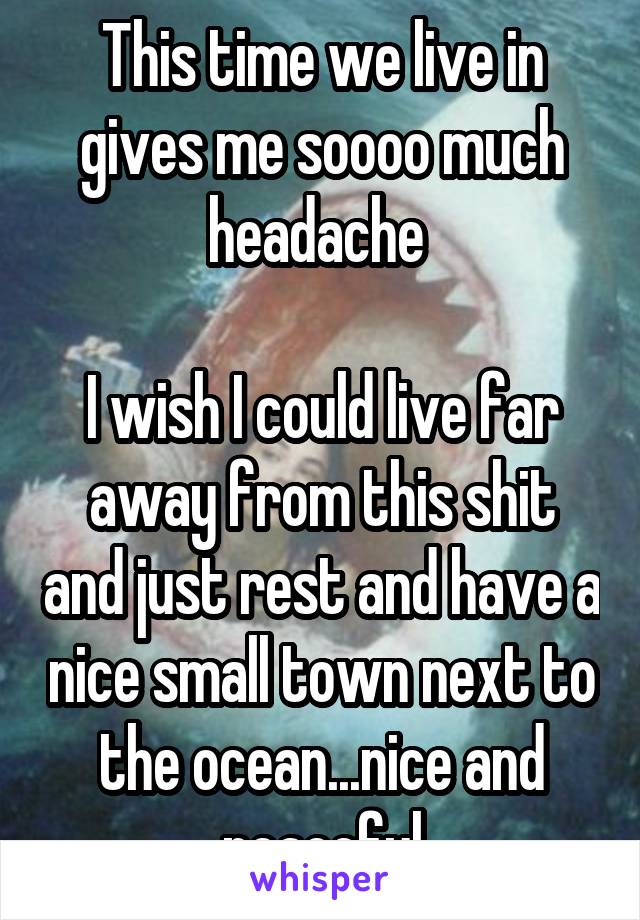 This time we live in gives me soooo much headache 

I wish I could live far away from this shit and just rest and have a nice small town next to the ocean...nice and peaceful