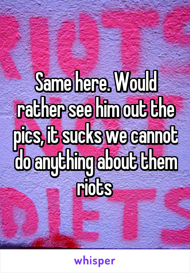 Same here. Would rather see him out the pics, it sucks we cannot do anything about them riots 