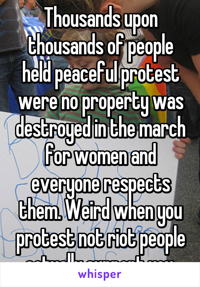 Thousands upon thousands of people held peaceful protest were no property was destroyed in the march for women and everyone respects them. Weird when you protest not riot people actually support you.