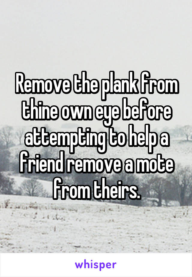 Remove the plank from thine own eye before attempting to help a friend remove a mote from theirs.