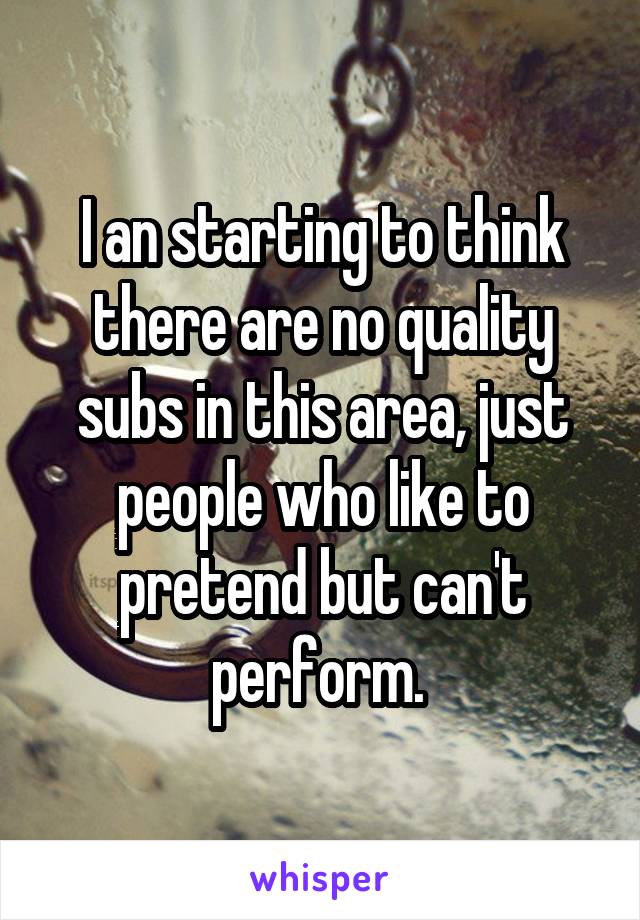 I an starting to think there are no quality subs in this area, just people who like to pretend but can't perform. 