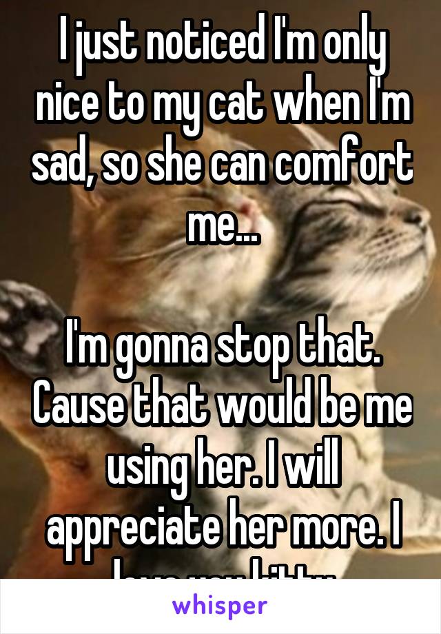 I just noticed I'm only nice to my cat when I'm sad, so she can comfort me...

I'm gonna stop that. Cause that would be me using her. I will appreciate her more. I love you kitty