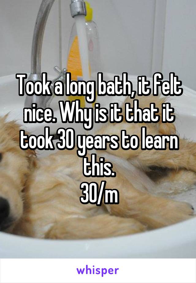 Took a long bath, it felt nice. Why is it that it took 30 years to learn this.
30/m