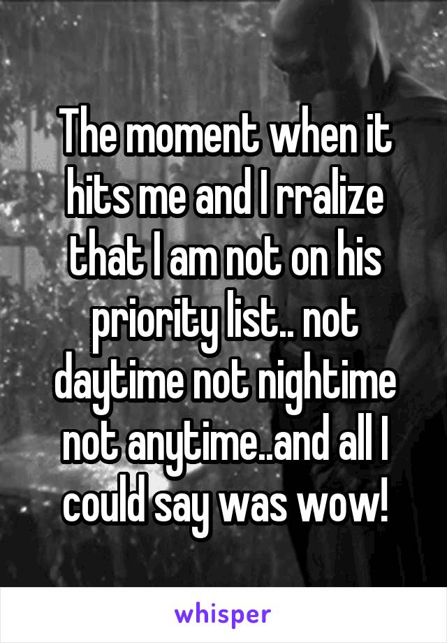 The moment when it hits me and I rralize that I am not on his priority list.. not daytime not nightime not anytime..and all I could say was wow!