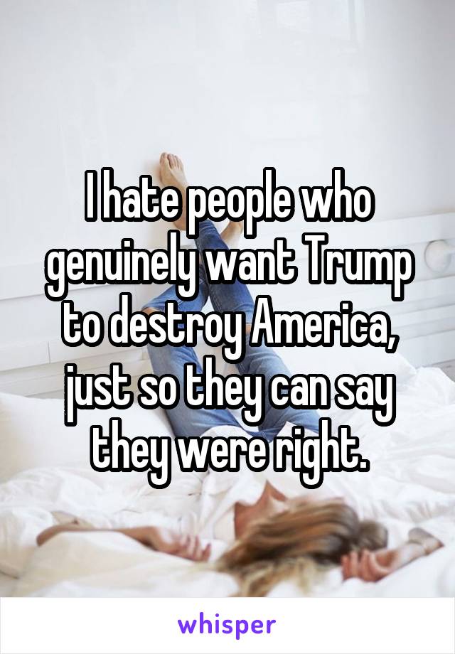 I hate people who genuinely want Trump to destroy America, just so they can say they were right.