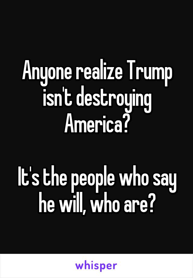 Anyone realize Trump isn't destroying America?

It's the people who say he will, who are?