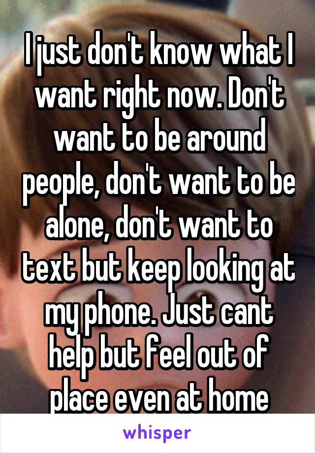 I just don't know what I want right now. Don't want to be around people, don't want to be alone, don't want to text but keep looking at my phone. Just cant help but feel out of place even at home