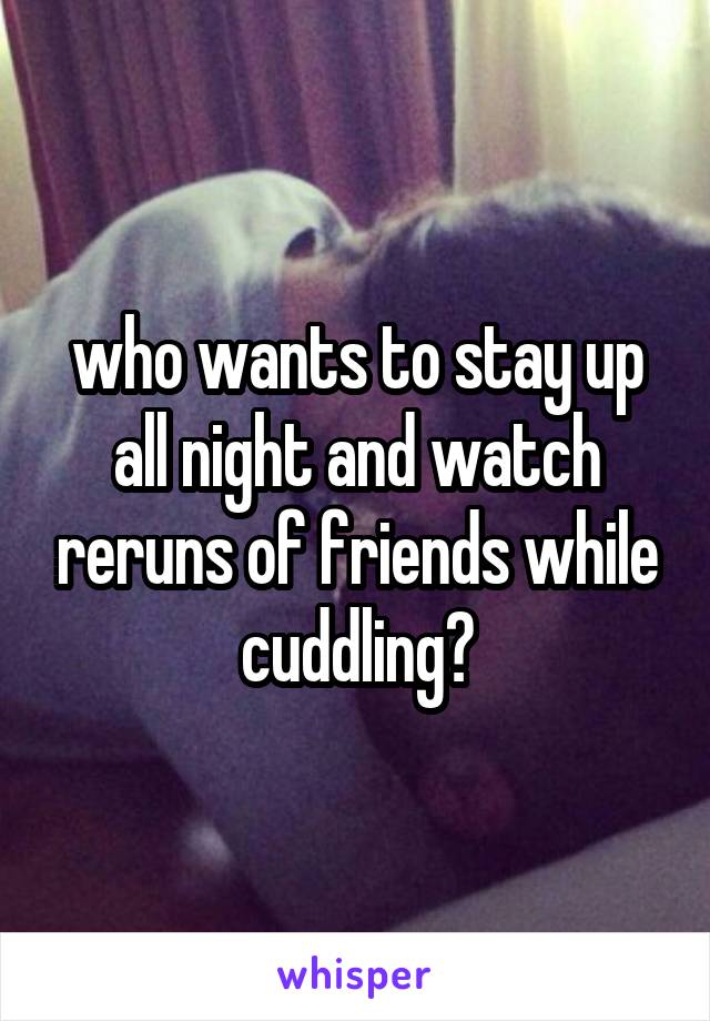 who wants to stay up all night and watch reruns of friends while cuddling?