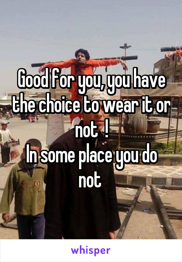 Good for you, you have the choice to wear it or not  !
In some place you do not 