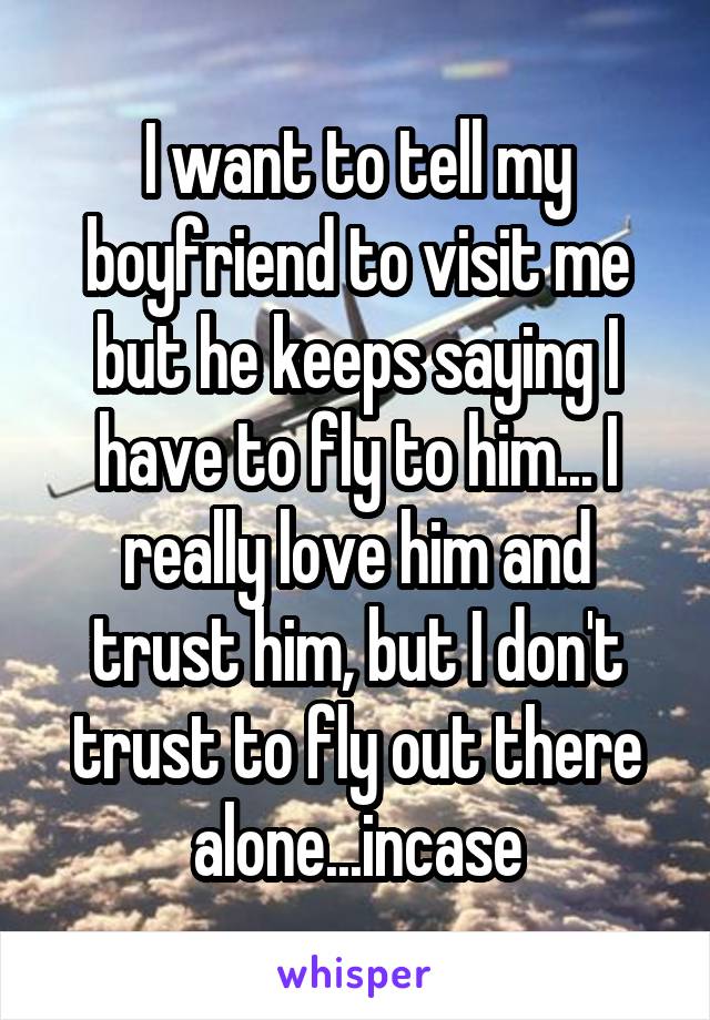 I want to tell my boyfriend to visit me but he keeps saying I have to fly to him... I really love him and trust him, but I don't trust to fly out there alone...incase