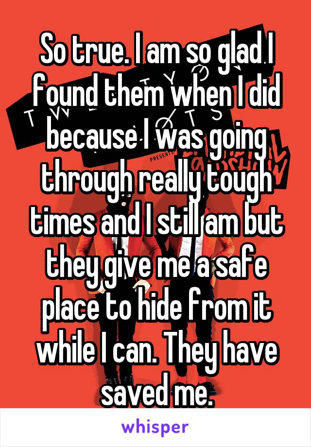 So true. I am so glad I found them when I did because I was going through really tough times and I still am but they give me a safe place to hide from it while I can. They have saved me.