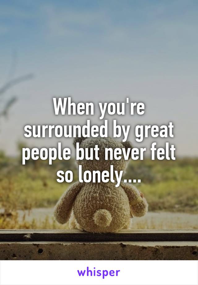 When you're surrounded by great people but never felt so lonely....