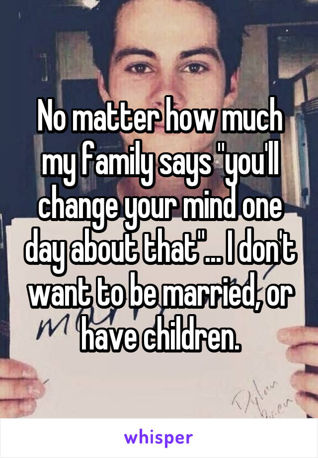 No matter how much my family says "you'll change your mind one day about that"... I don't want to be married, or have children.