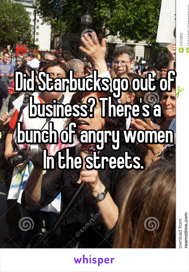 Did Starbucks go out of business? There's a bunch of angry women In the streets. 
