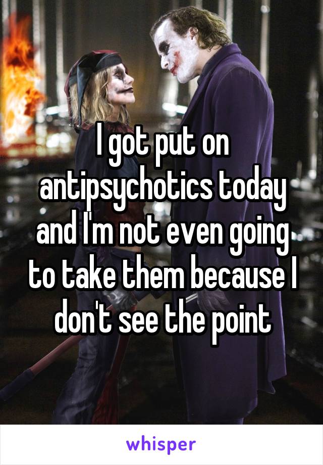 I got put on antipsychotics today and I'm not even going to take them because I don't see the point