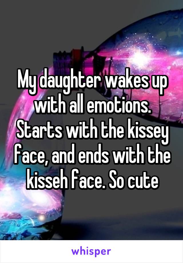 My daughter wakes up with all emotions. Starts with the kissey face, and ends with the kisseh face. So cute